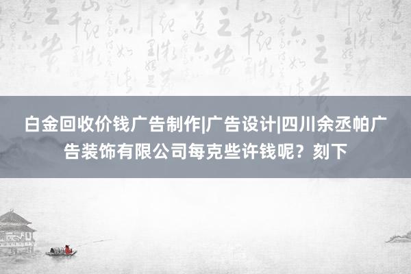 白金回收价钱广告制作|广告设计|四川余丞帕广告装饰有限公司每克些许钱呢？刻下